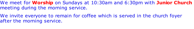 We meet for Worship on Sundays at 10:30am with Junior Church and, on the second and third Sundays of the month, at 6:30pm. We invite everyone to remain for coffee which is served in the church foyer after the morning service.